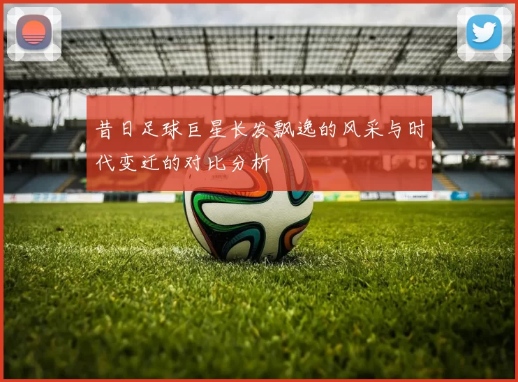 昔日足球巨星长发飘逸的风采与时代变迁的对比分析