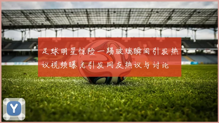 足球明星惊险一踢玻璃瞬间引发热议视频曝光引发网友热议与讨论